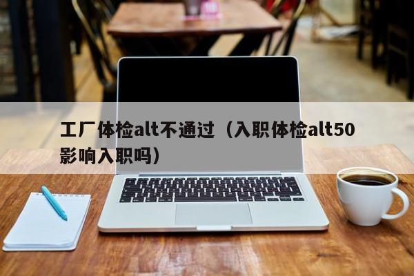 工厂体检alt不通过(入职体检alt50影响入职吗)