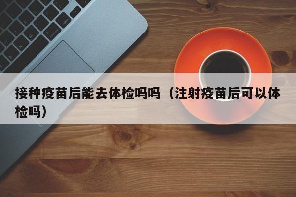 接种疫苗后能去体检吗吗(注射疫苗后可以体检吗)
