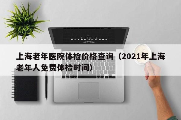 上海老年医院体检价格查询(2021年上海老年人免费体检时间)