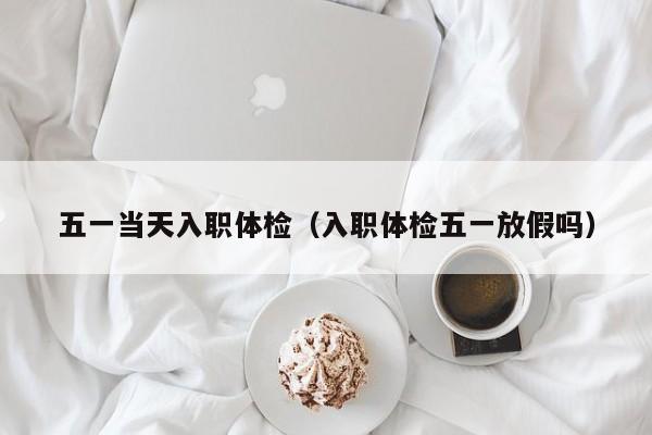 五一当天入职体检(入职体检五一放假吗)