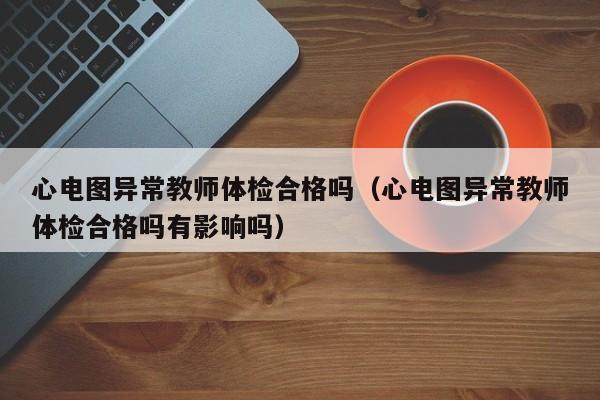 心电图异常教师体检合格吗(心电图异常教师体检合格吗有影响吗)