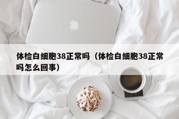 体检白细胞38正常吗(体检白细胞38正常吗怎么回事)