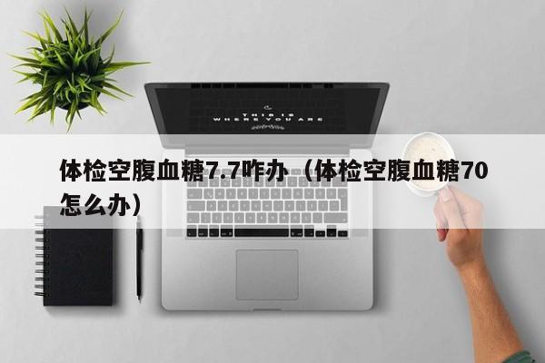体检空腹血糖7.7咋办(体检空腹血糖70怎么办)