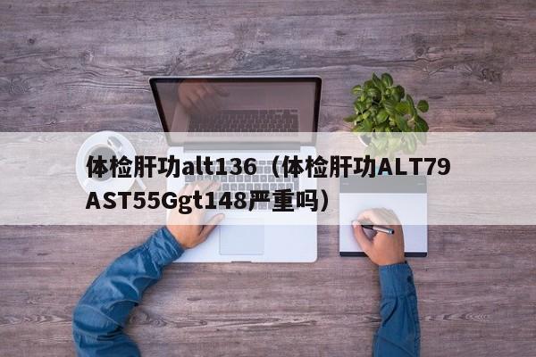 体检肝功alt136(体检肝功ALT79AST55Ggt148严重吗)