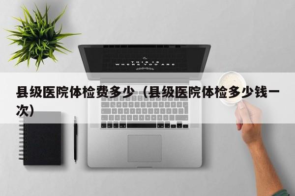 县级医院体检费多少(县级医院体检多少钱一次)
