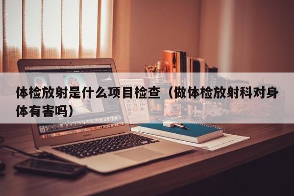 体检放射是什么项目检查（做体检放射科对身体有害吗）