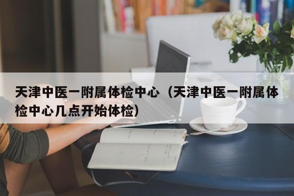 天津中医一附属体检中心(天津中医一附属体检中心几点开始体检)