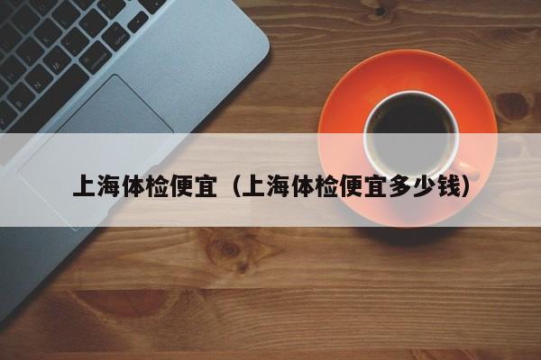 上海体检便宜(上海体检便宜多少钱)