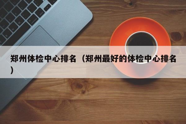 郑州体检中心排名（郑州最好的体检中心排名）