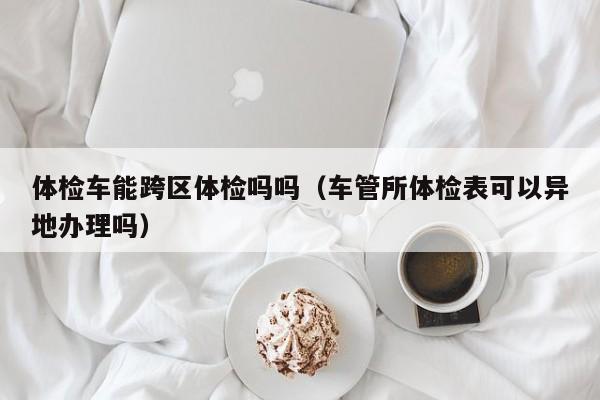 体检车能跨区体检吗吗(车管所体检表可以异地办理吗)