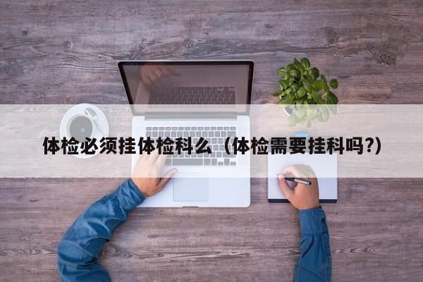 体检必须挂体检科么(体检需要挂科吗?)