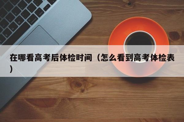 在哪看高考后体检时间(怎么看到高考体检表)