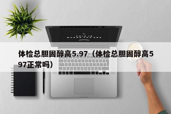 体检总胆固醇高5.97(体检总胆固醇高597正常吗)