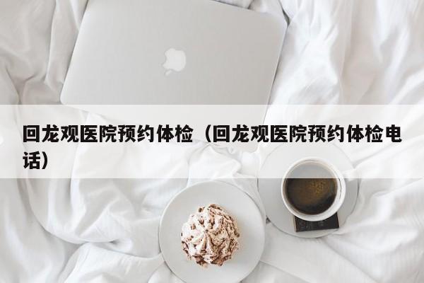 回龙观医院预约体检(回龙观医院预约体检电话)