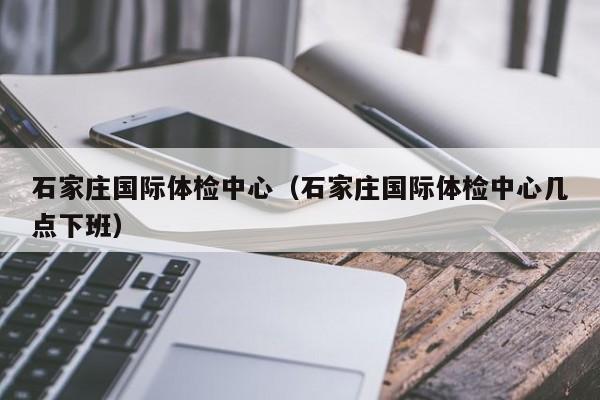石家庄国际体检中心(石家庄国际体检中心几点下班)