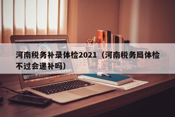河南税务补录体检2021(河南税务局体检不过会递补吗)