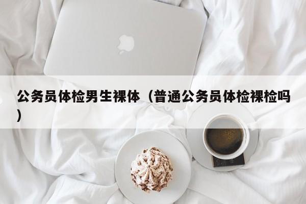 公务员体检男生裸体(普通公务员体检裸检吗)