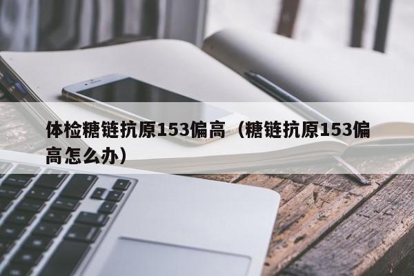 体检糖链抗原153偏高(糖链抗原153偏高怎么办)