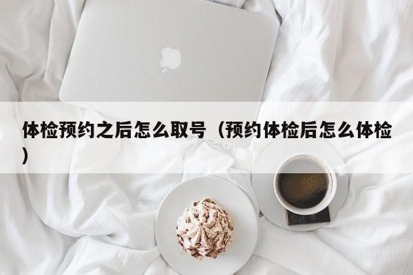 体检预约之后怎么取号(预约体检后怎么体检)