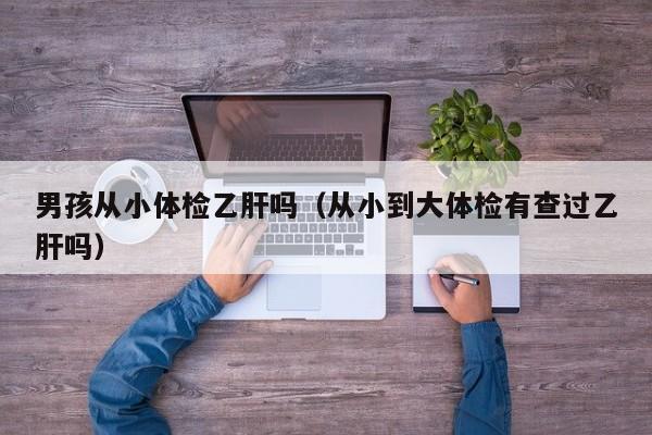 男孩从小体检乙肝吗(从小到大体检有查过乙肝吗)