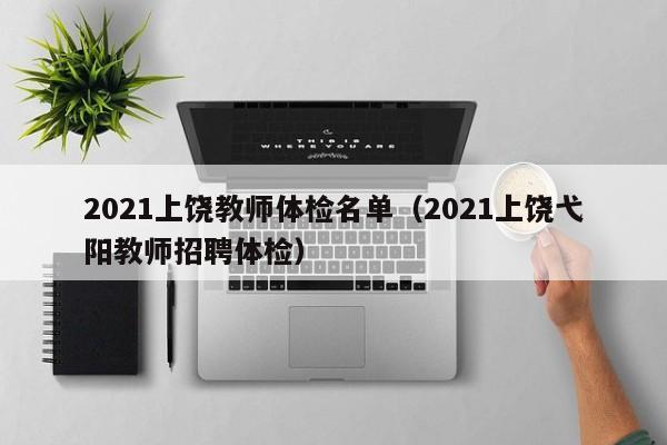 2021上饶教师体检名单(2021上饶弋阳教师招聘体检)
