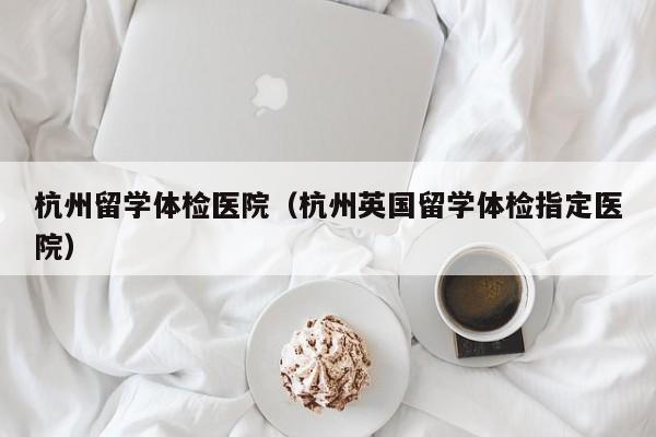 杭州留学体检医院(杭州英国留学体检指定医院)