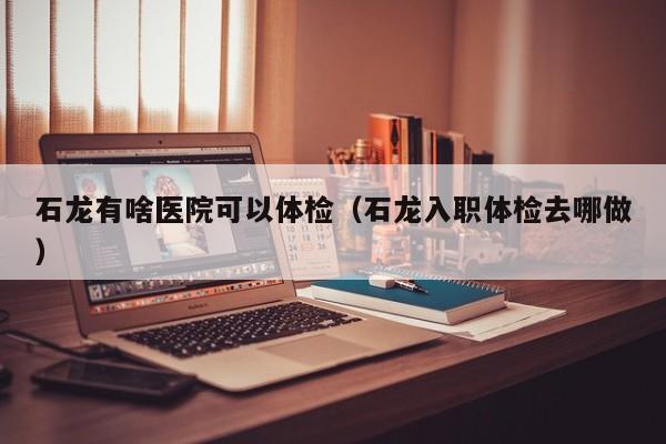 石龙有啥医院可以体检(石龙入职体检去哪做)
