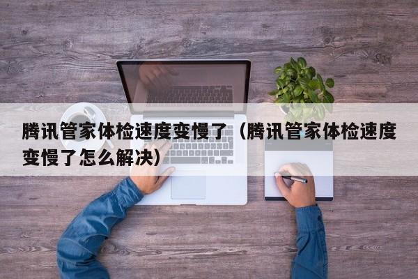 腾讯管家体检速度变慢了(腾讯管家体检速度变慢了怎么解决)