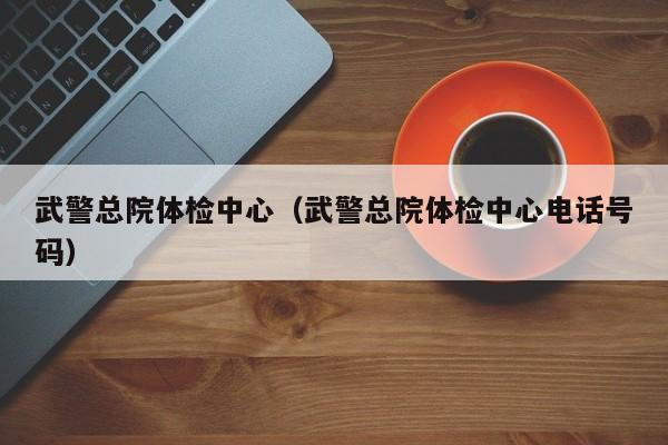 武警总院体检中心(武警总院体检中心电话号码)