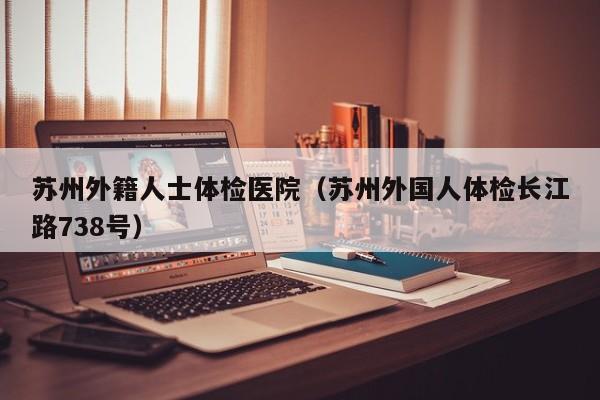 苏州外籍人士体检医院(苏州外国人体检长江路738号)