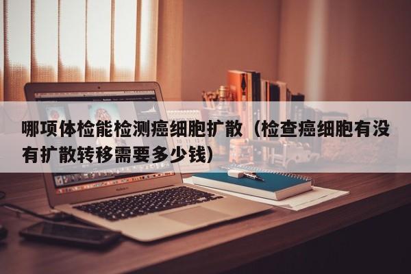 哪项体检能检测癌细胞扩散(检查癌细胞有没有扩散转移需要多少钱)