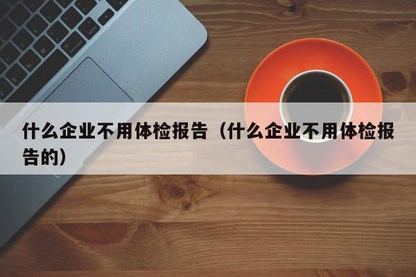 什么企业不用体检报告(什么企业不用体检报告的)