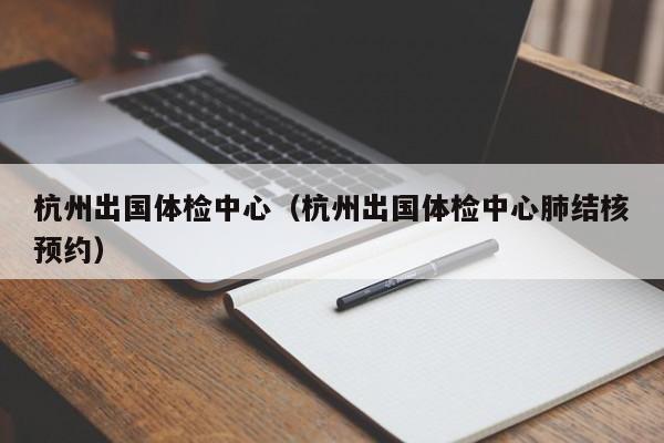 杭州出国体检中心(杭州出国体检中心肺结核预约)