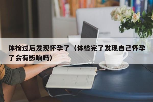 体检过后发现怀孕了(体检完了发现自己怀孕了会有影响吗)