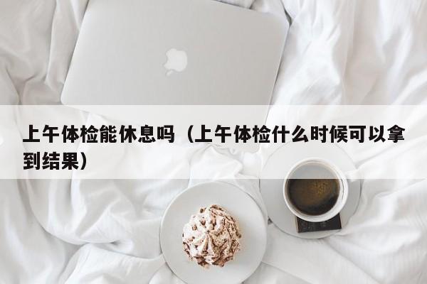 上午体检能休息吗(上午体检什么时候可以拿到结果)