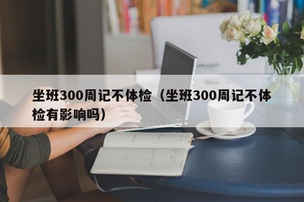 坐班300周记不体检(坐班300周记不体检有影响吗)