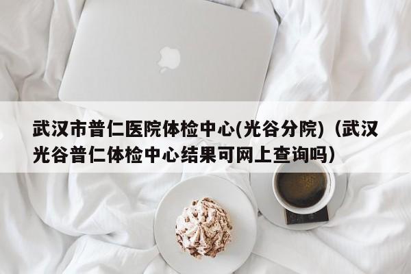 武汉市普仁医院体检中心(光谷分院)(武汉光谷普仁体检中心结果可网上查询吗)