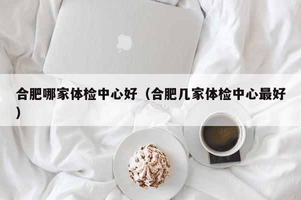 合肥哪家体检中心好(合肥几家体检中心最好)