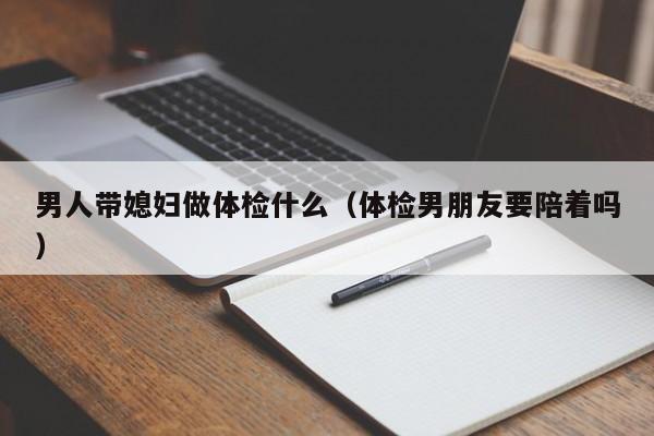 男人带媳妇做体检什么(体检男朋友要陪着吗)