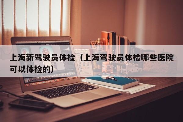 上海新驾驶员体检（上海驾驶员体检哪些医院可以体检的）