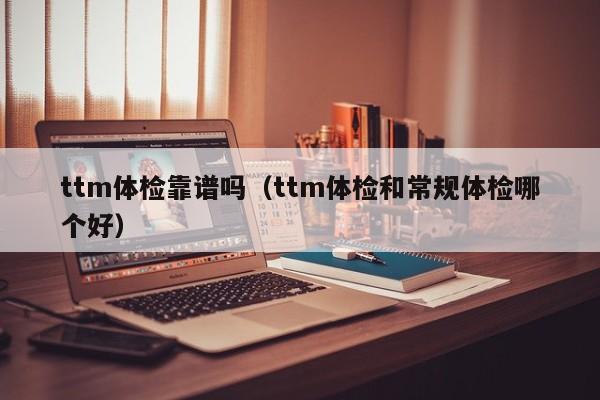 ttm体检靠谱吗(ttm体检和常规体检哪个好)