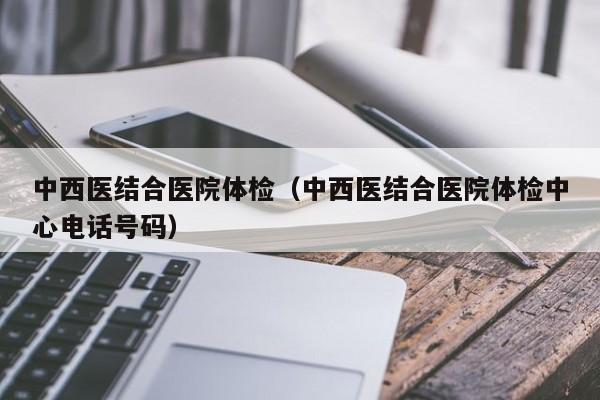 中西医结合医院体检(中西医结合医院体检中心电话号码)