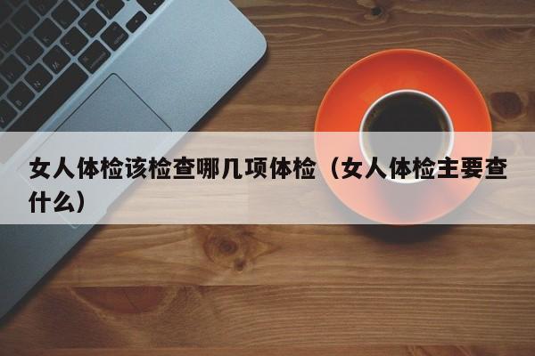 女人体检该检查哪几项体检（女人体检主要查什么）