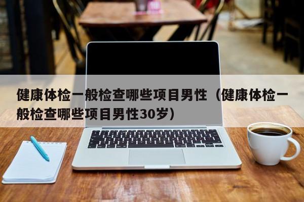 健康体检一般检查哪些项目男性（健康体检一般检查哪些项目男性30岁）