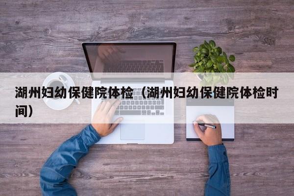 湖州妇幼保健院体检(湖州妇幼保健院体检时间)