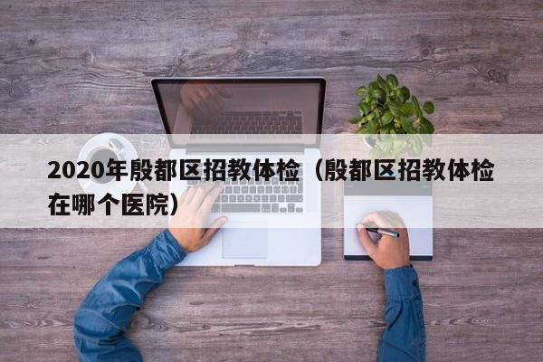 2020年殷都区招教体检(殷都区招教体检在哪个医院)