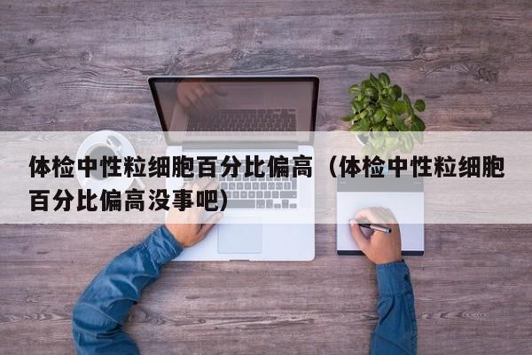 体检中性粒细胞百分比偏高(体检中性粒细胞百分比偏高没事吧)