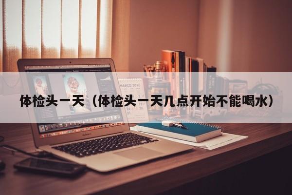 体检头一天(体检头一天几点开始不能喝水)