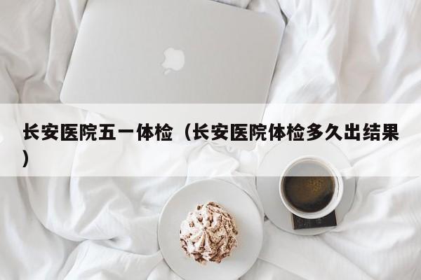 长安医院五一体检(长安医院体检多久出结果)