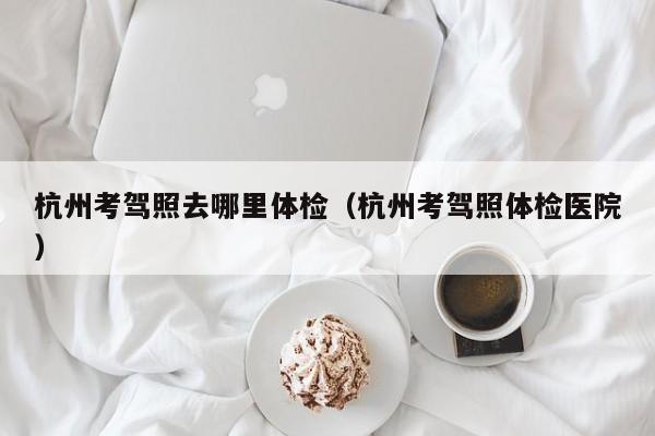 杭州考驾照去哪里体检(杭州考驾照体检医院)
